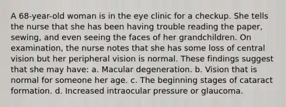 A 68-year-old woman is in the eye clinic for a checkup. She tells the nurse that she has been having trouble reading the paper, sewing, and even seeing the faces of her grandchildren. On examination, the nurse notes that she has some loss of central vision but her peripheral vision is normal. These findings suggest that she may have: a. Macular degeneration. b. Vision that is normal for someone her age. c. The beginning stages of cataract formation. d. Increased intraocular pressure or glaucoma.