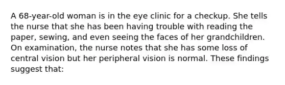 A 68-year-old woman is in the eye clinic for a checkup. She tells the nurse that she has been having trouble with reading the paper, sewing, and even seeing the faces of her grandchildren. On examination, the nurse notes that she has some loss of central vision but her peripheral vision is normal. These findings suggest that: