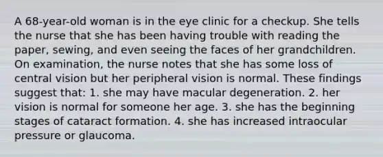 A 68-year-old woman is in the eye clinic for a checkup. She tells the nurse that she has been having trouble with reading the paper, sewing, and even seeing the faces of her grandchildren. On examination, the nurse notes that she has some loss of central vision but her peripheral vision is normal. These findings suggest that: 1. she may have macular degeneration. 2. her vision is normal for someone her age. 3. she has the beginning stages of cataract formation. 4. she has increased intraocular pressure or glaucoma.