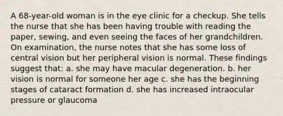 A 68-year-old woman is in the eye clinic for a checkup. She tells the nurse that she has been having trouble with reading the paper, sewing, and even seeing the faces of her grandchildren. On examination, the nurse notes that she has some loss of central vision but her peripheral vision is normal. These findings suggest that: a. she may have macular degeneration. b. her vision is normal for someone her age c. she has the beginning stages of cataract formation d. she has increased intraocular pressure or glaucoma