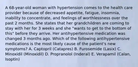 A 68-year-old woman with hypertension comes to the health care provider because of decreased appetite, fatigue, insomnia, inability to concentrate, and feelings of worthlessness over the past 2 months. She states that her grandchildren are coming to stay with her for 3 weeks and she "wants to get to the bottom of this" before they arrive. Her antihypertensive medication was changed 3 months ago. Which of the following antihypertensive medications is the most likely cause of the patient's new symptoms? A. Captopril (Catapres) B. Furosemide (Lasix) C. Minoxidil (Minoxidil) D. Propranolol (Inderal) E. Verapamil (Calan, Isoptin)