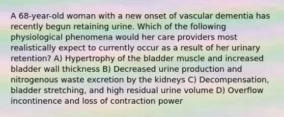 A 68-year-old woman with a new onset of vascular dementia has recently begun retaining urine. Which of the following physiological phenomena would her care providers most realistically expect to currently occur as a result of her urinary retention? A) Hypertrophy of the bladder muscle and increased bladder wall thickness B) Decreased urine production and nitrogenous waste excretion by the kidneys C) Decompensation, bladder stretching, and high residual urine volume D) Overflow incontinence and loss of contraction power