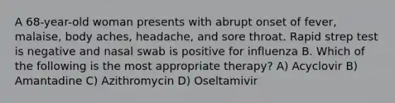 A 68-year-old woman presents with abrupt onset of fever, malaise, body aches, headache, and sore throat. Rapid strep test is negative and nasal swab is positive for influenza B. Which of the following is the most appropriate therapy? A) Acyclovir B) Amantadine C) Azithromycin D) Oseltamivir