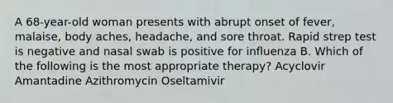 A 68-year-old woman presents with abrupt onset of fever, malaise, body aches, headache, and sore throat. Rapid strep test is negative and nasal swab is positive for influenza B. Which of the following is the most appropriate therapy? Acyclovir Amantadine Azithromycin Oseltamivir