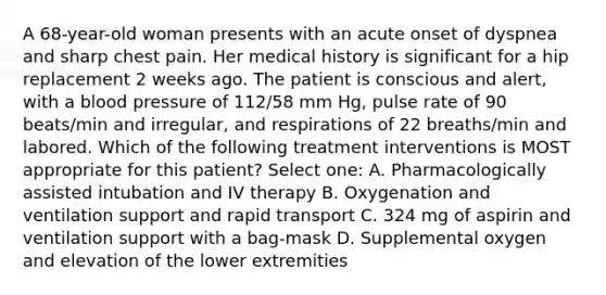 A 68-year-old woman presents with an acute onset of dyspnea and sharp chest pain. Her medical history is significant for a hip replacement 2 weeks ago. The patient is conscious and alert, with a blood pressure of 112/58 mm Hg, pulse rate of 90 beats/min and irregular, and respirations of 22 breaths/min and labored. Which of the following treatment interventions is MOST appropriate for this patient? Select one: A. Pharmacologically assisted intubation and IV therapy B. Oxygenation and ventilation support and rapid transport C. 324 mg of aspirin and ventilation support with a bag-mask D. Supplemental oxygen and elevation of the lower extremities