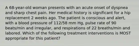 A 68-year-old woman presents with an acute onset of dyspnea and sharp chest pain. Her medical history is significant for a hip replacement 2 weeks ago. The patient is conscious and alert, with a blood pressure of 112/58 mm Hg, pulse rate of 90 beats/min and irregular, and respirations of 22 breaths/min and labored. Which of the following treatment interventions is MOST appropriate for this patient?