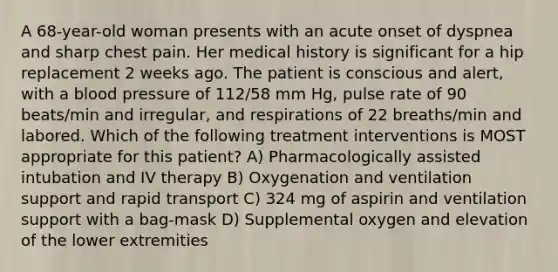 A 68-year-old woman presents with an acute onset of dyspnea and sharp chest pain. Her medical history is significant for a hip replacement 2 weeks ago. The patient is conscious and alert, with a blood pressure of 112/58 mm Hg, pulse rate of 90 beats/min and irregular, and respirations of 22 breaths/min and labored. Which of the following treatment interventions is MOST appropriate for this patient? A) Pharmacologically assisted intubation and IV therapy B) Oxygenation and ventilation support and rapid transport C) 324 mg of aspirin and ventilation support with a bag-mask D) Supplemental oxygen and elevation of the lower extremities