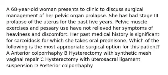 A 68-year-old woman presents to clinic to discuss surgical management of her pelvic organ prolapse. She has had stage III prolapse of the uterus for the past five years. Pelvic muscle exercises and pessary use have not relieved her symptoms of heaviness and discomfort. Her past medical history is significant for sarcoidosis for which she takes oral prednisone. Which of the following is the most appropriate surgical option for this patient? A Anterior colporrhaphy B Hysterectomy with synthetic mesh vaginal repair C Hysterectomy with uterosacral ligament suspension D Posterior colporrhaphy