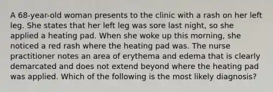 A 68-year-old woman presents to the clinic with a rash on her left leg. She states that her left leg was sore last night, so she applied a heating pad. When she woke up this morning, she noticed a red rash where the heating pad was. The nurse practitioner notes an area of erythema and edema that is clearly demarcated and does not extend beyond where the heating pad was applied. Which of the following is the most likely diagnosis?