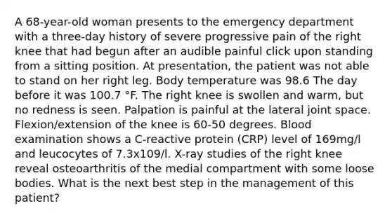 A 68-year-old woman presents to the emergency department with a three-day history of severe progressive pain of the right knee that had begun after an audible painful click upon standing from a sitting position. At presentation, the patient was not able to stand on her right leg. Body temperature was 98.6 The day before it was 100.7 °F. The right knee is swollen and warm, but no redness is seen. Palpation is painful at the lateral joint space. Flexion/extension of the knee is 60-50 degrees. Blood examination shows a C-reactive protein (CRP) level of 169mg/l and leucocytes of 7.3x109/l. X-ray studies of the right knee reveal osteoarthritis of the medial compartment with some loose bodies. What is the next best step in the management of this patient?