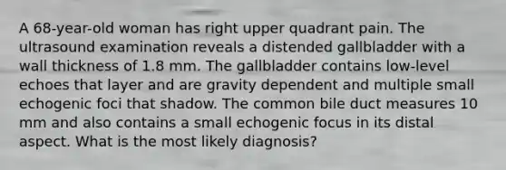 A 68-year-old woman has right upper quadrant pain. The ultrasound examination reveals a distended gallbladder with a wall thickness of 1.8 mm. The gallbladder contains low-level echoes that layer and are gravity dependent and multiple small echogenic foci that shadow. The common bile duct measures 10 mm and also contains a small echogenic focus in its distal aspect. What is the most likely diagnosis?