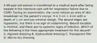 A 68-year-old woman is transferred to a medical ward after being treated in the intensive care unit for respiratory failure due to COPD. During an examination, the nurse notices an area of skin breakdown on the patient's coccyx. It is 3 cm × 4 cm with a depth of 1 cm and has minimal slough. The wound edges are hyperemic, but there is no sign of undermining. Wound exudate is minimal, and there are no systemic signs of infection. Which of the following is the most appropriate treatment for this wound? A. Alginate dressing B. Hydrocolloid dressing C. Transparent film D. Wet-to-dry dressing