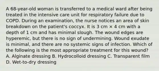 A 68-year-old woman is transferred to a medical ward after being treated in the intensive care unit for respiratory failure due to COPD. During an examination, the nurse notices an area of skin breakdown on the patient's coccyx. It is 3 cm × 4 cm with a depth of 1 cm and has minimal slough. The wound edges are hyperemic, but there is no sign of undermining. Wound exudate is minimal, and there are no systemic signs of infection. Which of the following is the most appropriate treatment for this wound? A. Alginate dressing B. Hydrocolloid dressing C. Transparent film D. Wet-to-dry dressing