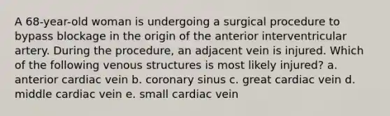 A 68-year-old woman is undergoing a surgical procedure to bypass blockage in the origin of the anterior interventricular artery. During the procedure, an adjacent vein is injured. Which of the following venous structures is most likely injured? a. anterior cardiac vein b. coronary sinus c. great cardiac vein d. middle cardiac vein e. small cardiac vein