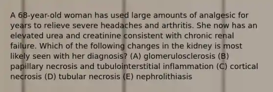 A 68-year-old woman has used large amounts of analgesic for years to relieve severe headaches and arthritis. She now has an elevated urea and creatinine consistent with chronic renal failure. Which of the following changes in the kidney is most likely seen with her diagnosis? (A) glomerulosclerosis (B) papillary necrosis and tubulointerstitial inflammation (C) cortical necrosis (D) tubular necrosis (E) nephrolithiasis