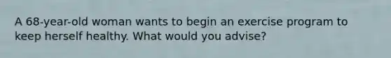A 68-year-old woman wants to begin an exercise program to keep herself healthy. What would you advise?