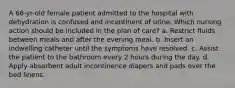 A 68-yr-old female patient admitted to the hospital with dehydration is confused and incontinent of urine. Which nursing action should be included in the plan of care? a. Restrict fluids between meals and after the evening meal. b. Insert an indwelling catheter until the symptoms have resolved. c. Assist the patient to the bathroom every 2 hours during the day. d. Apply absorbent adult incontinence diapers and pads over the bed linens.