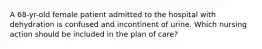 A 68-yr-old female patient admitted to the hospital with dehydration is confused and incontinent of urine. Which nursing action should be included in the plan of care?