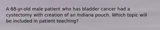 A 68-yr-old male patient who has bladder cancer had a cystectomy with creation of an Indiana pouch. Which topic will be included in patient teaching?