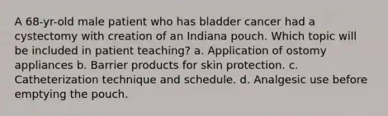 A 68-yr-old male patient who has bladder cancer had a cystectomy with creation of an Indiana pouch. Which topic will be included in patient teaching? a. Application of ostomy appliances b. Barrier products for skin protection. c. Catheterization technique and schedule. d. Analgesic use before emptying the pouch.