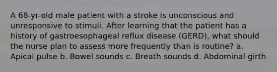 A 68-yr-old male patient with a stroke is unconscious and unresponsive to stimuli. After learning that the patient has a history of gastroesophageal reflux disease (GERD), what should the nurse plan to assess more frequently than is routine? a. Apical pulse b. Bowel sounds c. Breath sounds d. Abdominal girth