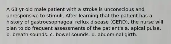 A 68-yr-old male patient with a stroke is unconscious and unresponsive to stimuli. After learning that the patient has a history of gastroesophageal reflux disease (GERD), the nurse will plan to do frequent assessments of the patient's a. apical pulse. b. breath sounds. c. bowel sounds. d. abdominal girth.