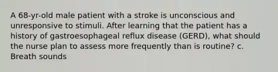 A 68-yr-old male patient with a stroke is unconscious and unresponsive to stimuli. After learning that the patient has a history of gastroesophageal reflux disease (GERD), what should the nurse plan to assess more frequently than is routine? c. Breath sounds