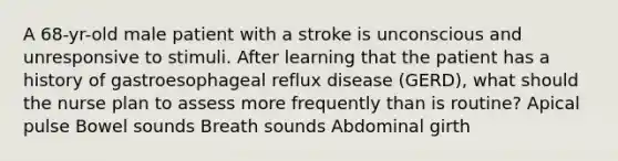 A 68-yr-old male patient with a stroke is unconscious and unresponsive to stimuli. After learning that the patient has a history of gastroesophageal reflux disease (GERD), what should the nurse plan to assess more frequently than is routine? Apical pulse Bowel sounds Breath sounds Abdominal girth