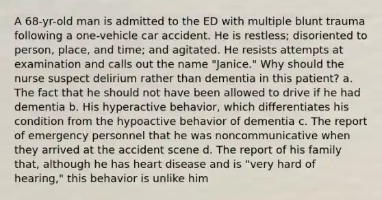 A 68-yr-old man is admitted to the ED with multiple blunt trauma following a one-vehicle car accident. He is restless; disoriented to person, place, and time; and agitated. He resists attempts at examination and calls out the name "Janice." Why should the nurse suspect delirium rather than dementia in this patient? a. The fact that he should not have been allowed to drive if he had dementia b. His hyperactive behavior, which differentiates his condition from the hypoactive behavior of dementia c. The report of emergency personnel that he was noncommunicative when they arrived at the accident scene d. The report of his family that, although he has heart disease and is "very hard of hearing," this behavior is unlike him