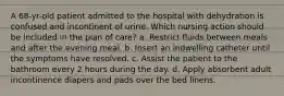 A 68-yr-old patient admitted to the hospital with dehydration is confused and incontinent of urine. Which nursing action should be included in the plan of care? a. Restrict fluids between meals and after the evening meal. b. Insert an indwelling catheter until the symptoms have resolved. c. Assist the patient to the bathroom every 2 hours during the day. d. Apply absorbent adult incontinence diapers and pads over the bed linens.