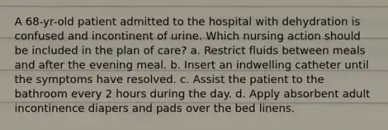 A 68-yr-old patient admitted to the hospital with dehydration is confused and incontinent of urine. Which nursing action should be included in the plan of care? a. Restrict fluids between meals and after the evening meal. b. Insert an indwelling catheter until the symptoms have resolved. c. Assist the patient to the bathroom every 2 hours during the day. d. Apply absorbent adult incontinence diapers and pads over the bed linens.