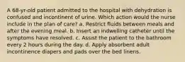 A 68-yr-old patient admitted to the hospital with dehydration is confused and incontinent of urine. Which action would the nurse include in the plan of care? a. Restrict fluids between meals and after the evening meal. b. Insert an indwelling catheter until the symptoms have resolved. c. Assist the patient to the bathroom every 2 hours during the day. d. Apply absorbent adult incontinence diapers and pads over the bed linens.