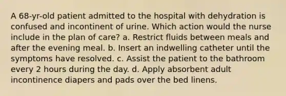 A 68-yr-old patient admitted to the hospital with dehydration is confused and incontinent of urine. Which action would the nurse include in the plan of care? a. Restrict fluids between meals and after the evening meal. b. Insert an indwelling catheter until the symptoms have resolved. c. Assist the patient to the bathroom every 2 hours during the day. d. Apply absorbent adult incontinence diapers and pads over the bed linens.