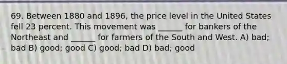 69. Between 1880 and 1896, the price level in the United States fell 23 percent. This movement was ______ for bankers of the Northeast and ______ for farmers of the South and West. A) bad; bad B) good; good C) good; bad D) bad; good