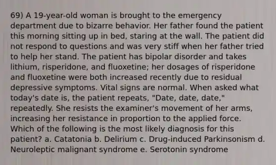 69) A 19-year-old woman is brought to the emergency department due to bizarre behavior. Her father found the patient this morning sitting up in bed, staring at the wall. The patient did not respond to questions and was very stiff when her father tried to help her stand. The patient has bipolar disorder and takes lithium, risperidone, and fluoxetine; her dosages of risperidone and fluoxetine were both increased recently due to residual depressive symptoms. Vital signs are normal. When asked what today's date is, the patient repeats, "Date, date, date," repeatedly. She resists the examiner's movement of her arms, increasing her resistance in proportion to the applied force. Which of the following is the most likely diagnosis for this patient? a. Catatonia b. Delirium c. Drug-induced Parkinsonism d. Neuroleptic malignant syndrome e. Serotonin syndrome