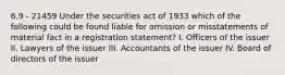 6.9 - 21459 Under the securities act of 1933 which of the following could be found liable for omission or misstatements of material fact in a registration statement? I. Officers of the issuer II. Lawyers of the issuer III. Accountants of the issuer IV. Board of directors of the issuer