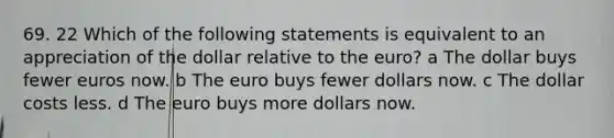 69. 22 Which of the following statements is equivalent to an appreciation of the dollar relative to the euro? a The dollar buys fewer euros now. b The euro buys fewer dollars now. c The dollar costs less. d The euro buys more dollars now.