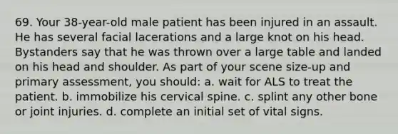 69. Your 38-year-old male patient has been injured in an assault. He has several facial lacerations and a large knot on his head. Bystanders say that he was thrown over a large table and landed on his head and shoulder. As part of your scene size-up and primary assessment, you should: a. wait for ALS to treat the patient. b. immobilize his cervical spine. c. splint any other bone or joint injuries. d. complete an initial set of vital signs.