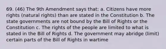 69. (46) The 9th Amendment says that: a. Citizens have more rights (natural rights) than are stated in the Constitution b. The state governments are not bound by the Bill of Rights or the Constitution c. The rights of the people are limited to what is stated in the Bill of Rights d. The government may abridge (limit) certain parts of the Bill of Rights in wartime