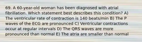 69. A 60-year-old woman has been diagnosed with atrial fibrillation. Which statement best describes this condition? A) The ventricular rate of contraction is 140 beats/min B) The P waves of the ECG are pronounced C) Ventricular contractions occur at regular intervals D) The QRS waves are more pronounced than normal E) The atria are smaller than normal