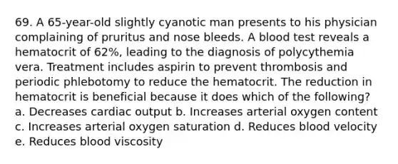 69. A 65-year-old slightly cyanotic man presents to his physician complaining of pruritus and nose bleeds. A blood test reveals a hematocrit of 62%, leading to the diagnosis of polycythemia vera. Treatment includes aspirin to prevent thrombosis and periodic phlebotomy to reduce the hematocrit. The reduction in hematocrit is beneficial because it does which of the following? a. Decreases cardiac output b. Increases arterial oxygen content c. Increases arterial oxygen saturation d. Reduces blood velocity e. Reduces blood viscosity