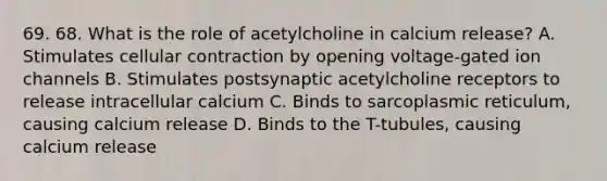 69. 68. What is the role of acetylcholine in calcium release? A. Stimulates cellular contraction by opening voltage-gated ion channels B. Stimulates postsynaptic acetylcholine receptors to release intracellular calcium C. Binds to sarcoplasmic reticulum, causing calcium release D. Binds to the T-tubules, causing calcium release