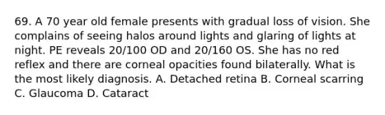 69. A 70 year old female presents with gradual loss of vision. She complains of seeing halos around lights and glaring of lights at night. PE reveals 20/100 OD and 20/160 OS. She has no red reflex and there are corneal opacities found bilaterally. What is the most likely diagnosis. A. Detached retina B. Corneal scarring C. Glaucoma D. Cataract