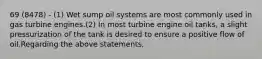 69 (8478) - (1) Wet sump oil systems are most commonly used in gas turbine engines.(2) In most turbine engine oil tanks, a slight pressurization of the tank is desired to ensure a positive flow of oil.Regarding the above statements,