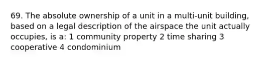 69. The absolute ownership of a unit in a multi-unit building, based on a legal description of the airspace the unit actually occupies, is a: 1 community property 2 time sharing 3 cooperative 4 condominium