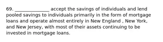 69. _______________ accept the savings of individuals and lend pooled savings to individuals primarily in the form of mortgage loans and operate almost entirely in New England , New York, and New Jersey, with most of their assets continuing to be invested in mortgage loans.