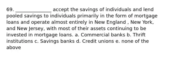 69. _______________ accept the savings of individuals and lend pooled savings to individuals primarily in the form of mortgage loans and operate almost entirely in New England , New York, and New Jersey, with most of their assets continuing to be invested in mortgage loans. a. Commercial banks b. Thrift institutions c. Savings banks d. Credit unions e. none of the above