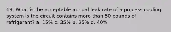 69. What is the acceptable annual leak rate of a process cooling system is the circuit contains more than 50 pounds of refrigerant? a. 15% c. 35% b. 25% d. 40%