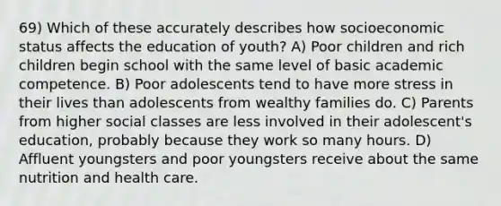 69) Which of these accurately describes how socioeconomic status affects the education of youth? A) Poor children and rich children begin school with the same level of basic academic competence. B) Poor adolescents tend to have more stress in their lives than adolescents from wealthy families do. C) Parents from higher social classes are less involved in their adolescent's education, probably because they work so many hours. D) Affluent youngsters and poor youngsters receive about the same nutrition and health care.