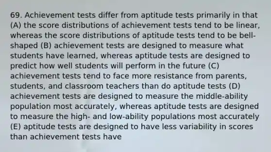 69. Achievement tests differ from aptitude tests primarily in that (A) the score distributions of achievement tests tend to be linear, whereas the score distributions of aptitude tests tend to be bell-shaped (B) achievement tests are designed to measure what students have learned, whereas aptitude tests are designed to predict how well students will perform in the future (C) achievement tests tend to face more resistance from parents, students, and classroom teachers than do aptitude tests (D) achievement tests are designed to measure the middle-ability population most accurately, whereas aptitude tests are designed to measure the high- and low-ability populations most accurately (E) aptitude tests are designed to have less variability in scores than achievement tests have